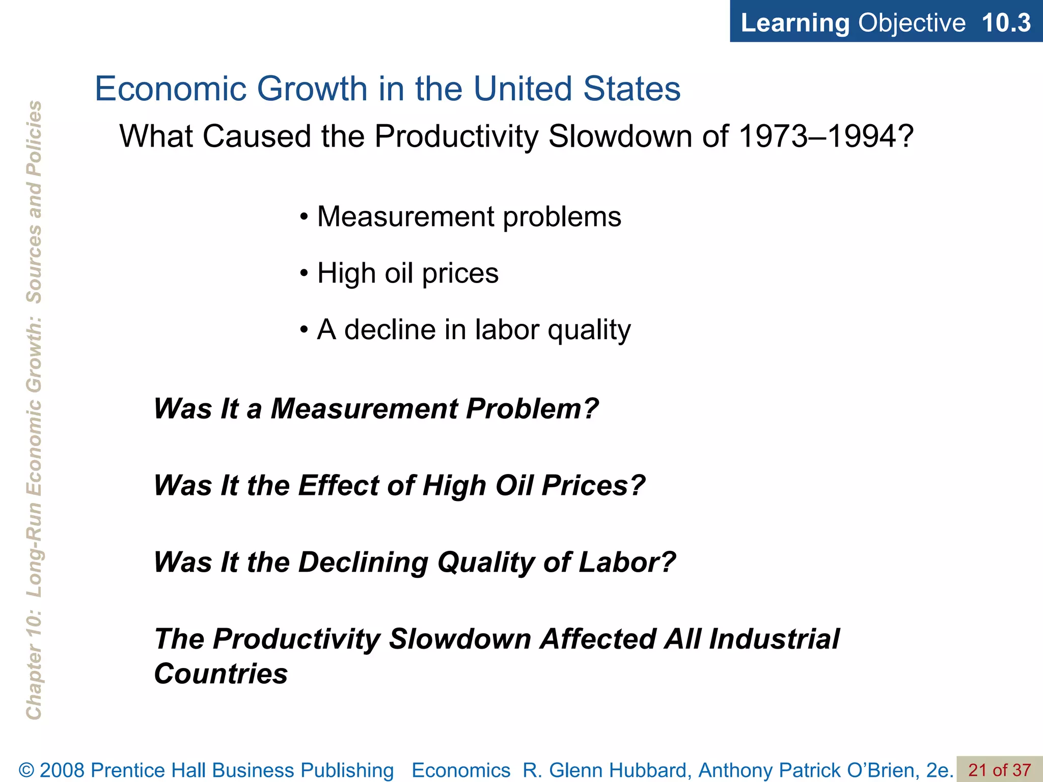 •  Measurement problems •  High oil prices •  A decline in labor quality Learning  Objective  10.3 Was It a Measurement Problem? Was It the Effect of High Oil Prices? Was It the Declining Quality of Labor? The Productivity Slowdown Affected All Industrial Countries Economic Growth in the United States What Caused the Productivity Slowdown of 1973–1994? 