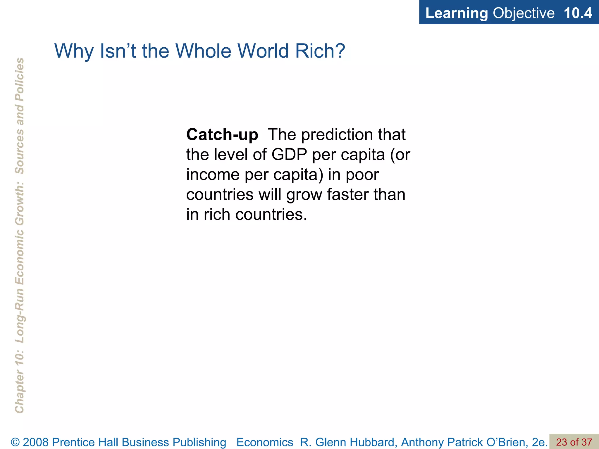 Why Isn’t the Whole World Rich? Catch-up   The prediction that the level of GDP per capita (or income per capita) in poor countries will grow faster than in rich countries. Learning  Objective  10.4 