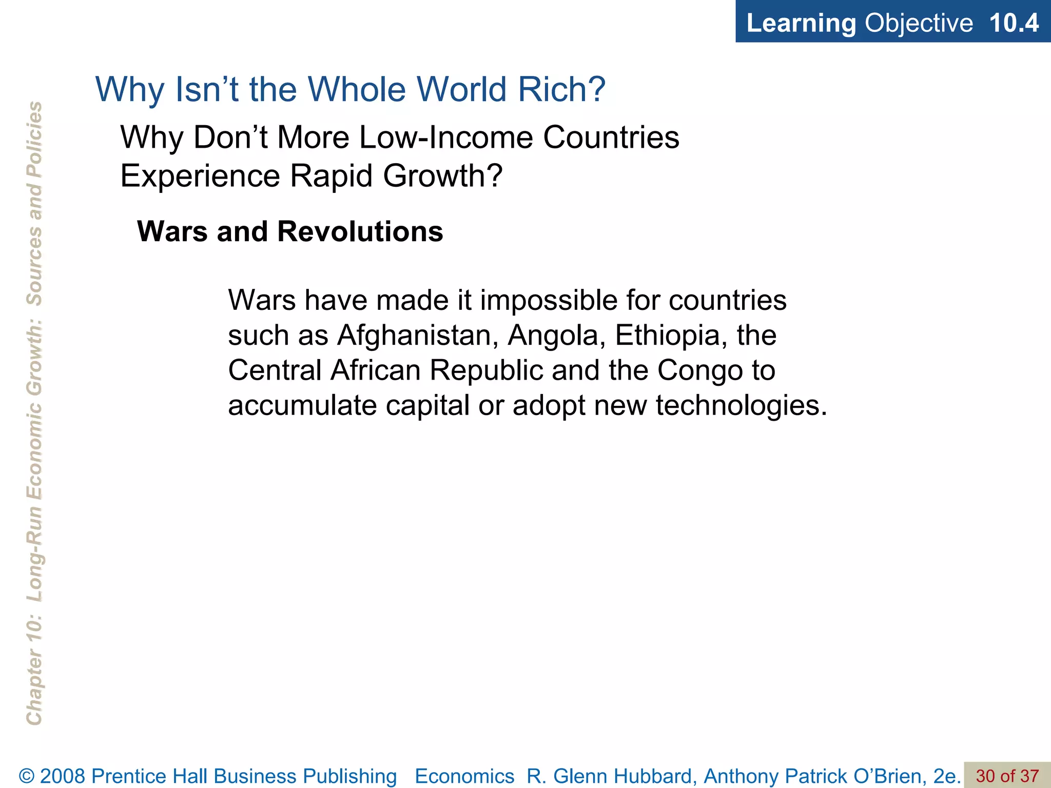 Learning  Objective  10.4 Wars and Revolutions Why Isn’t the Whole World Rich? Why Don’t More Low-Income Countries  Experience Rapid Growth? Wars have made it impossible for countries such as Afghanistan, Angola, Ethiopia, the Central African Republic and the Congo to accumulate capital or adopt new technologies. 