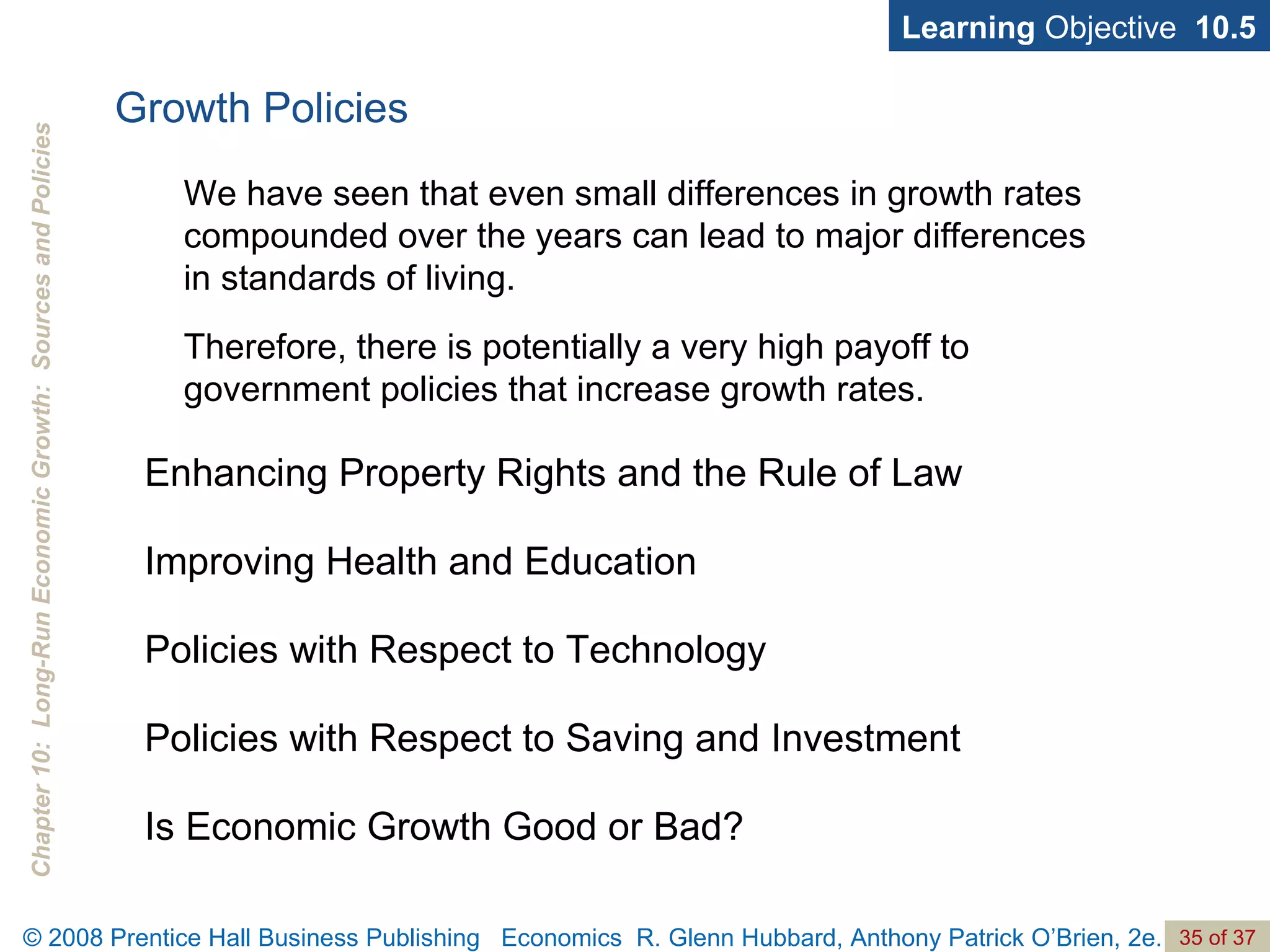 Growth Policies Learning  Objective  10.5 Enhancing Property Rights and the Rule of Law Improving Health and Education Policies with Respect to Technology Policies with Respect to Saving and Investment Is Economic Growth Good or Bad? We have seen that even small differences in growth rates compounded over the years can lead to major differences in standards of living.  Therefore, there is potentially a very high payoff to government policies that increase growth rates.  