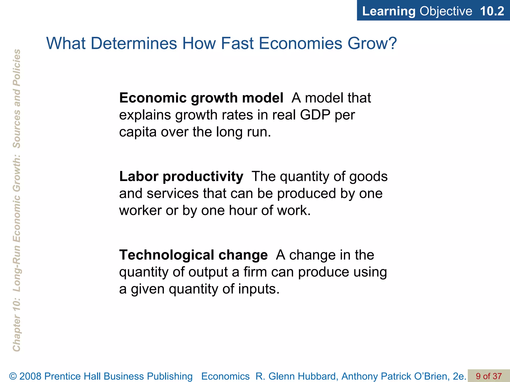 What Determines How Fast Economies Grow? Economic growth   model   A model that explains growth rates in real GDP per capita over the long run. Labor productivity   The quantity of goods and services that can be produced by one worker or by one hour of work. Technological change   A change in the quantity of output a firm can produce using a given quantity of inputs. Learning  Objective  10.2 