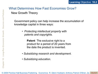 Learning  Objective  10.2 •  Protecting intellectual property with patents and copyrights. Patent   The exclusive right to a product for a period of 20 years from the date the product is invented. •  Subsidizing research and development. •  Subsidizing education. What Determines How Fast Economies Grow? New Growth Theory Government policy can help increase the accumulation of knowledge capital in three ways: 
