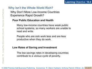 Learning  Objective  10.4 Poor Public Education and Health Low Rates of Saving and Investment Why Isn’t the Whole World Rich? Why Don’t More Low-Income Countries  Experience Rapid Growth? Many low-income countries have weak public school systems, so many workers are unable to read and write. People who are sick work less and are less productive when they do work. The low savings rates in developing countries contribute to a  vicious cycle  of poverty. 