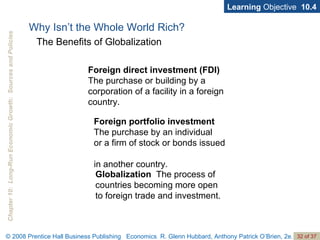 Why Isn’t the Whole World Rich? Learning  Objective  10.4 The Benefits of Globalization Foreign portfolio investment   The purchase by an individual  or a firm of stock or bonds issued  in another country. Globalization   The process of countries becoming more open  to foreign trade and investment. Foreign direct investment (FDI)   The purchase or building by a corporation of a facility in a foreign country. 