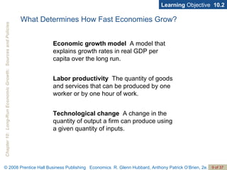What Determines How Fast Economies Grow? Economic growth   model   A model that explains growth rates in real GDP per capita over the long run. Labor productivity   The quantity of goods and services that can be produced by one worker or by one hour of work. Technological change   A change in the quantity of output a firm can produce using a given quantity of inputs. Learning  Objective  10.2 