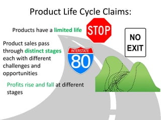 Product Life Cycle Claims:
   Products have a limited life

Product sales pass
through distinct stages
each with different
challenges and
opportunities
 Profits rise and fall at different
 stages
 