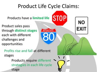 Product Life Cycle Claims:
   Products have a limited life

Product sales pass
through distinct stages
each with different
challenges and
opportunities
 Profits rise and fall at different
 stages
      Products require different
      strategies in each life cycle
      stage
 