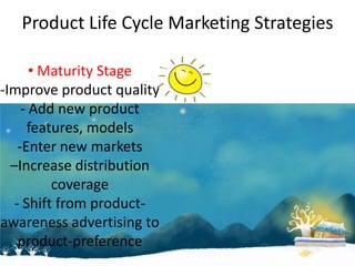 Product Life Cycle Marketing Strategies

       • Maturity Stage
-Improve product quality
     - Add new product
      features, models
    -Enter new markets
  –Increase distribution
          coverage
   - Shift from product-
awareness advertising to
    product-preference
 