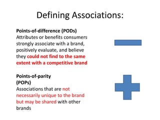 Defining Associations:
Points-of-difference (PODs)
Attributes or benefits consumers
strongly associate with a brand,
positively evaluate, and believe
they could not find to the same
extent with a competitive brand

Points-of-parity
(POPs)
Associations that are not
necessarily unique to the brand
but may be shared with other
brands
 