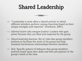 Shared Leadership “ Leadership is most often a shared activity in which different members perform various functions based on their unique strengths and expertise” (Fairhurst, 2001). Informal leaders (aka emergent leaders) - Leaders who gain power because they are liked and respected by the group Shared leadership functions - Set of roles that group members perform to facilitate the work of the group and help maintain harmonious relationships between members. Role - Specific pattern of behavior that group members perform based upon their skills and their perceptions of the group’s needs at the time 
