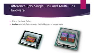 Difference B/W Single CPU and Multi-CPU
Hardware
 Use of Hardware Caches.
 Caches are small, fast memories that hold copies of popular data.
 