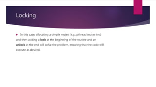 Locking
 In this case, allocating a simple mutex (e.g., pthread mutex tm;)
and then adding a lock at the beginning of the routine and an
unlock at the end will solve the problem, ensuring that the code will
execute as desired.
 