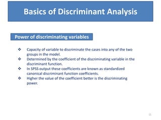 Basics of Discriminant Analysis
 Capacity of variable to discriminate the cases into any of the two
groups in the model.
 Determined by the coefficient of the discriminating variable in the
discriminant function.
 In SPSS output these coefficients are known as standardized
canonical discriminant function coefficients.
 Higher the value of the coefficient better is the discriminating
power.
Power of discriminating variables
11
 