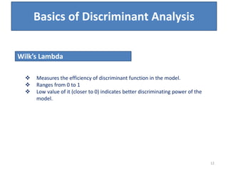  Measures the efficiency of discriminant function in the model.
 Ranges from 0 to 1
 Low value of it (closer to 0) indicates better discriminating power of the
model.
Wilk’s Lambda
Basics of Discriminant Analysis
12
 