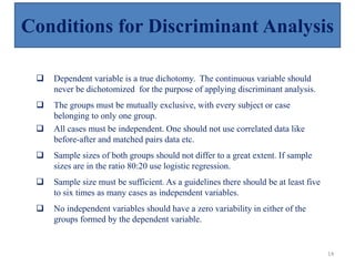  Dependent variable is a true dichotomy. The continuous variable should
never be dichotomized for the purpose of applying discriminant analysis.
 The groups must be mutually exclusive, with every subject or case
belonging to only one group.
 All cases must be independent. One should not use correlated data like
before-after and matched pairs data etc.
 Sample sizes of both groups should not differ to a great extent. If sample
sizes are in the ratio 80:20 use logistic regression.
 Sample size must be sufficient. As a guidelines there should be at least five
to six times as many cases as independent variables.
 No independent variables should have a zero variability in either of the
groups formed by the dependent variable.
Conditions for Discriminant Analysis
14
 