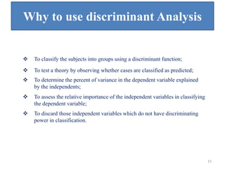 Why to use discriminant Analysis
 To classify the subjects into groups using a discriminant function;
 To test a theory by observing whether cases are classified as predicted;
 To determine the percent of variance in the dependent variable explained
by the independents;
 To assess the relative importance of the independent variables in classifying
the dependent variable;
 To discard those independent variables which do not have discriminating
power in classification.
15
 