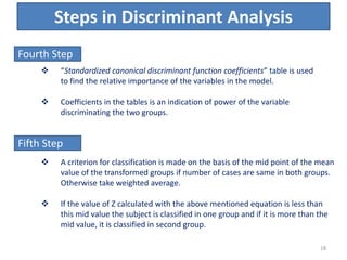 Steps in Discriminant Analysis
Fourth Step
 “Standardized canonical discriminant function coefficients” table is used
to find the relative importance of the variables in the model.
 Coefficients in the tables is an indication of power of the variable
discriminating the two groups.
Fifth Step
 A criterion for classification is made on the basis of the mid point of the mean
value of the transformed groups if number of cases are same in both groups.
Otherwise take weighted average.
 If the value of Z calculated with the above mentioned equation is less than
this mid value the subject is classified in one group and if it is more than the
mid value, it is classified in second group.
18
 