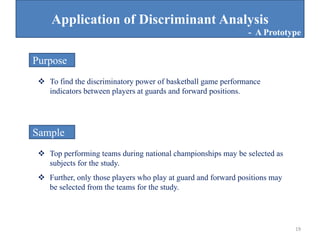 Application of Discriminant Analysis
 To find the discriminatory power of basketball game performance
indicators between players at guards and forward positions.
Purpose
 Top performing teams during national championships may be selected as
subjects for the study.
Sample
 Further, only those players who play at guard and forward positions may
be selected from the teams for the study.
- A Prototype
19
 