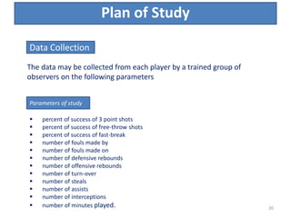 Plan of Study
The data may be collected from each player by a trained group of
observers on the following parameters
Data Collection
Parameters of study
 percent of success of 3 point shots
 percent of success of free-throw shots
 percent of success of fast-break
 number of fouls made by
 number of fouls made on
 number of defensive rebounds
 number of offensive rebounds
 number of turn-over
 number of steals
 number of assists
 number of interceptions
 number of minutes played. 20
 