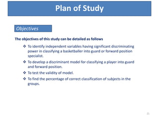 Plan of Study
The objectives of this study can be detailed as follows
 To identify independent variables having significant discriminating
power in classifying a basketballer into guard or forward position
specialist.
 To develop a discriminant model for classifying a player into guard
and forward position.
 To test the validity of model.
 To find the percentage of correct classification of subjects in the
groups.
Objectives
21
 