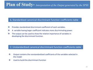 1. Standardized canonical discriminant function coefficients table
 Provides standardized discriminant coefficient of each variables.
 A variable having larger coefficient indicates more discriminating power.
 The output can be used to show the relative importance of variables in
developing the discriminant function.
2. Unstandardized canonical discriminant function coefficients table
 Output contains the nonstandardized coefficients of the variables selected in
the model
 Used to build the discriminant function
Plan of Study- Interpretation of the Output generated by the SPSS
23
 