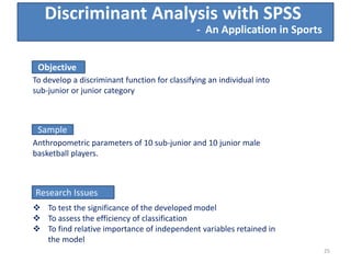 Discriminant Analysis with SPSS
Objective
To develop a discriminant function for classifying an individual into
sub-junior or junior category
Sample
Anthropometric parameters of 10 sub-junior and 10 junior male
basketball players.
Research Issues
 To test the significance of the developed model
 To assess the efficiency of classification
 To find relative importance of independent variables retained in
the model
- An Application in Sports
25
 