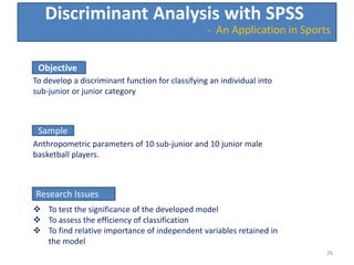 Discriminant Analysis with SPSS
Objective
To develop a discriminant function for classifying an individual into
sub-junior or junior category
Sample
Anthropometric parameters of 10 sub-junior and 10 junior male
basketball players.
Research Issues
 To test the significance of the developed model
 To assess the efficiency of classification
 To find relative importance of independent variables retained in
the model
26
- An Application in Sports
26
 