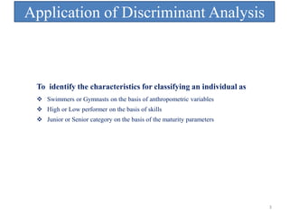 Application of Discriminant Analysis
 Swimmers or Gymnasts on the basis of anthropometric variables
 High or Low performer on the basis of skills
 Junior or Senior category on the basis of the maturity parameters
To identify the characteristics for classifying an individual as
3
 