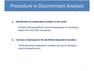 Procedure in Discriminant Analysis
a. Identification of independent variables in the model
- Variables having significant discriminating power in classifying a
subject into any of the two groups.
b. Function is developed on the identified independent variables
- These identified independent variables are used to develop a
discriminating function.
6
 