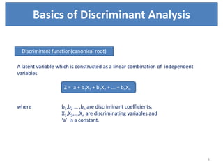 Basics of Discriminant Analysis
A latent variable which is constructed as a linear combination of independent
variables
where b1,b2 … ,bn are discriminant coefficients,
X1,X2,…,Xn are discriminating variables and
‘a’ is a constant.
Discriminant function(canonical root)
Z = a + b1X1 + b2X2 + ... + bnXn
8
 
