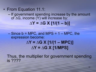 From Equation 11.1: If government spending increase by the amount of ∆G, income (Y) will increase by: ∆ Y = ∆G X [1/(1 – b)] Since b = MPC, and MPS = 1 – MPC, the expression become: ∆ Y = ∆G X [1/(1 – MPC)] ∆ Y = ∆G X [1/MPS] Thus, the multiplier for government spending is ????  