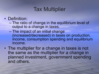 Tax Multiplier Definition: The ratio of change in the equilibrium level of output to a change in taxes. The impact of an initial change (increased/decreased) in taxes on production, income, consumption spending and equilibrium income. The multiplier for a change in taxes is not the same as the multiplier for a change in planned investment, government spending and others. 