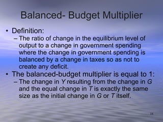 Balanced- Budget Multiplier Definition: The ratio of change in the equilibrium level of output to a change in government spending where the change in government spending is balanced by a change in taxes so as not to create any deficit.  The balanced-budget multiplier is equal to 1:  The change in  Y  resulting from the change in  G  and the equal change in  T  is exactly the same size as the initial change in  G  or  T  itself. 
