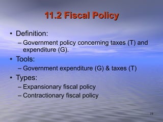 11.2 Fiscal Policy Definition: Government policy concerning taxes (T) and expenditure (G). Tools: Government expenditure (G) & taxes (T) Types: Expansionary fiscal policy Contractionary fiscal policy 