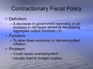 Contractionary Fiscal Policy Definition: A decrease in government spending or an increase in net taxes aimed at decreasing aggregate output (income) ( Y ). Function: To slow down economy or demand-pulled inflation.  Problem: Could cause unemployment Usually lead to budget surplus. 