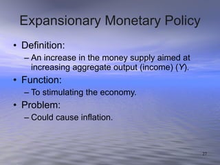 Expansionary Monetary Policy Definition: An increase in the money supply aimed at increasing aggregate output (income) ( Y ). Function: To stimulating the economy. Problem: Could cause inflation. 