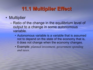 11.1 Multiplier Effect Multiplier  Ratio of the change in the equilibrium level of output to a change in some autonomous variable.  Autonomous variable is a variable that is assumed not to depend on the state of the economy that is, it does not change when the economy changes.  Example:  planned investment, government spending and taxes. 