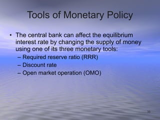 Tools of Monetary Policy The central bank can affect the equilibrium interest rate by changing the supply of money using one of its three monetary tools: Required reserve ratio (RRR) Discount rate Open market operation (OMO) 