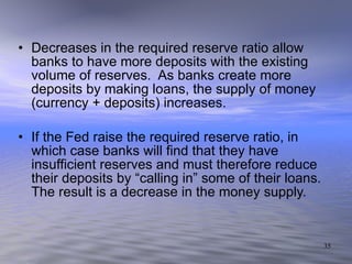 Decreases in the required reserve ratio allow banks to have more deposits with the existing volume of reserves.  As banks create more deposits by making loans, the supply of money (currency + deposits) increases. If the Fed raise the required reserve ratio, in which case banks will find that they have insufficient reserves and must therefore reduce their deposits by “calling in” some of their loans.  The result is a decrease in the money supply. 