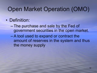 Open Market Operation (OMO) Definition: The purchase and sale by the Fed of government securities in the open market. A tool used to expand or contract the amount of reserves in the system and thus the money supply 