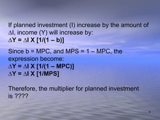 If planned investment (I) increase by the amount of ∆I, income (Y) will increase by: ∆ Y = ∆I X [1/(1 – b)] Since b = MPC, and MPS = 1 – MPC, the expression become: ∆ Y = ∆I X [1/(1 – MPC)] ∆ Y = ∆I X [1/MPS] Therefore, the multiplier for planned investment is ????  