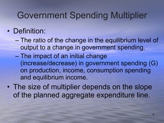Government Spending Multiplier Definition: The ratio of the change in the equilibrium level of output to a change in government spending. The impact of an initial change (increase/decrease) in government spending (G) on production, income, consumption spending and equilibrium income. The size of multiplier depends on the slope of the planned aggregate expenditure line. 