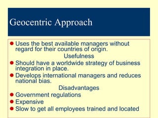 Geocentric Approach Uses the best available managers without regard for their countries of origin. Usefulness Should have a worldwide strategy of business integration in place. Develops international managers and reduces national bias. Disadvantages Government regulations Expensive Slow to get all employees trained and located 