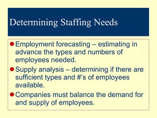Determining Staffing Needs Employment forecasting – estimating in advance the types and numbers of employees needed. Supply analysis – determining if there are sufficient types and #’s of employees available. Companies must balance the demand for and supply of employees. 