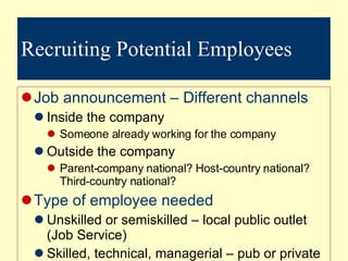 Recruiting Potential Employees Job announcement – Different channels Inside the company Someone already working for the company Outside the company Parent-company national? Host-country national? Third-country national? Type of employee needed Unskilled or semiskilled – local public outlet (Job Service) Skilled, technical, managerial – pub or private outlet used High ranking man pos (recruitment firm –  headhunters) 
