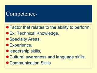 Competence- Factor that relates to the ability to perform. Ex: Technical Knowledge,  Specialty Areas,  Experience,  leadership skills,  Cultural awareness and language skills,  Communication Skills 