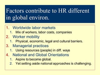 Factors contribute to HR different in global environ. Worldwide labor markets Mix of workers, labor costs, companies Worker mobility Physical, economic, legal and cultural barriers. Managerial practices Using resources (people) in diff. ways National and Global Orientations Aspire to become global. Yet setting aside national approaches is challenging. 
