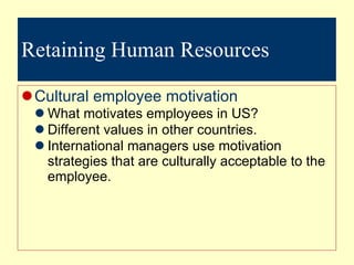 Retaining Human Resources Cultural employee motivation What motivates employees in US? Different values in other countries. International managers use motivation strategies that are culturally acceptable to the employee.  