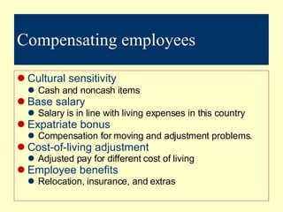 Compensating employees Cultural sensitivity Cash and noncash items Base salary Salary is in line with living expenses in this country Expatriate bonus Compensation for moving and adjustment problems. Cost-of-living adjustment Adjusted pay for different cost of living Employee benefits Relocation, insurance, and extras 