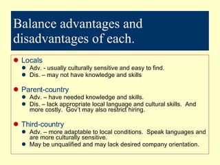 Balance advantages and disadvantages of each. Locals  Adv. - usually culturally sensitive and easy to find. Dis. – may not have knowledge and skills Parent-country Adv. – have needed knowledge and skills. Dis. – lack appropriate local language and cultural skills.  And more costly.  Gov’t may also restrict hiring. Third-country Adv. – more adaptable to local conditions.  Speak languages and are more culturally sensitive. May be unqualified and may lack desired company orientation. 
